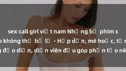 sex call girl việt nam Những bộ phim sex gái già đỉnh cao không thể bỏ lỡ - Hấp dẫn, mê hoặc, từng đạo diễn, diễn viên đều góp phần tạo nên sự hấp dẫn, kích thích.