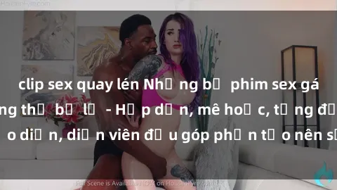 clip sex quay lén Những bộ phim sex gái già đỉnh cao không thể bỏ lỡ - Hấp dẫn, mê hoặc, từng đạo diễn, diễn viên đều góp phần tạo nên sự hấp dẫn, kích thích.