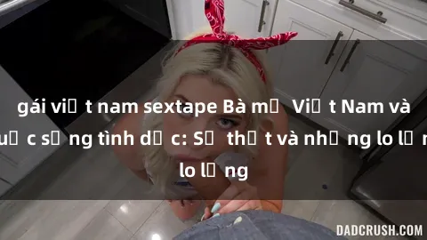 gái việt nam sextape Bà mẹ Việt Nam và cuộc sống tình dục: Sự thật và những lo lắng