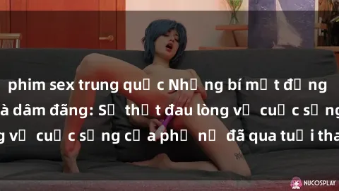 phim sex trung quốc Những bí mật đằng sau vẻ ngoài gái già dâm đãng: Sự thật đau lòng về cuộc sống của phụ nữ đã qua tuổi thanh xuân
