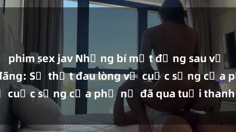 phim sex jav Những bí mật đằng sau vẻ ngoài gái già dâm đãng: Sự thật đau lòng về cuộc sống của phụ nữ đã qua tuổi thanh xuân