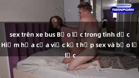 sex trên xe bus Bạo lực trong tình dục: Hiểm họa của việc kết hợp sex và bạo lực