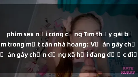 phim sex nơi công cộng Tìm thấy gái bị trói và bị hiếp dâm trong một căn nhà hoang: Vụ án gây chấn động xã hội đang được điều tra vào.