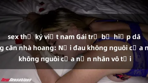 sex thư ký việt nam Gái trẻ bị hiếp dâm bạo lực trong căn nhà hoang: Nỗi đau không nguôi của nạn nhân vô tội