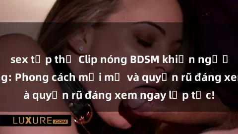 sex tập thể Clip nóng BDSM khiến người xem phát cuồng: Phong cách mới mẻ và quyến rũ đáng xem ngay lập tức!