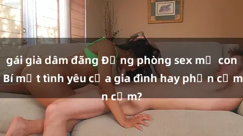 gái già dâm đãng Động phòng sex mẹ con: Bí mật tình yêu của gia đình hay phản cảm?