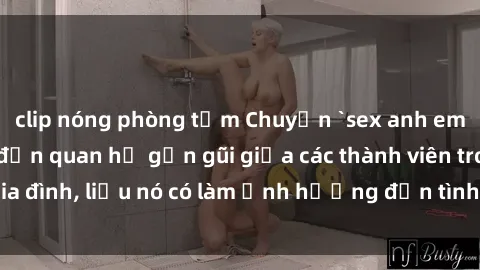 clip nóng phòng tắm Chuyện `sex anh em ruột` - Đề cập đến quan hệ gần gũi giữa các thành viên trong gia đình, liệu nó có làm ảnh hưởng đến tình cảm gia đình hay không?