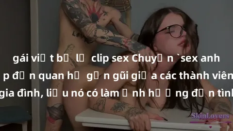 gái việt bị lộ clip sex Chuyện `sex anh em ruột` - Đề cập đến quan hệ gần gũi giữa các thành viên trong gia đình, liệu nó có làm ảnh hưởng đến tình cảm gia đình hay không?