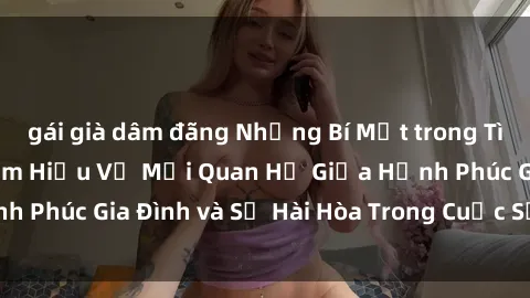 gái già dâm đãng Những Bí Mật trong Tình Dục Gia Đình: Tìm Hiểu Về Mối Quan Hệ Giữa Hạnh Phúc Gia Đình và Sự Hài Hòa Trong Cuộc Sống Tình Dục