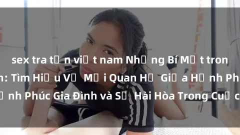 sex tra tấn việt nam Những Bí Mật trong Tình Dục Gia Đình: Tìm Hiểu Về Mối Quan Hệ Giữa Hạnh Phúc Gia Đình và Sự Hài Hòa Trong Cuộc Sống Tình Dục