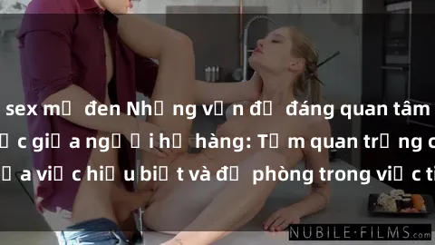 sex mỹ đen Những vấn đề đáng quan tâm về quan hệ tình dục giữa người họ hàng: Tầm quan trọng của việc hiểu biết và đề phòng trong việc tiếp xúc trong gia đình.