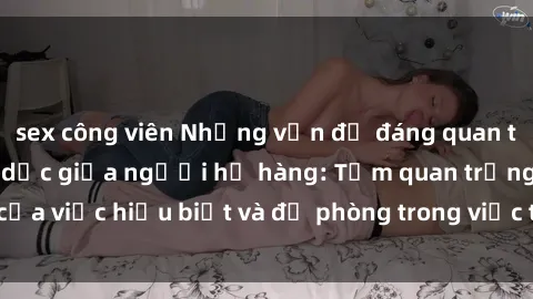 sex công viên Những vấn đề đáng quan tâm về quan hệ tình dục giữa người họ hàng: Tầm quan trọng của việc hiểu biết và đề phòng trong việc tiếp xúc trong gia đình.