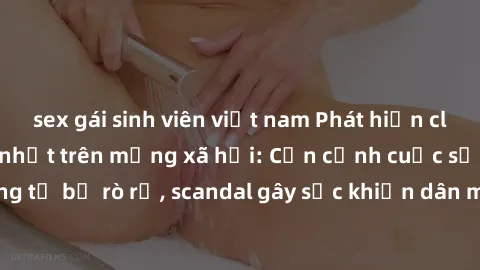 sex gái sinh viên việt nam Phát hiện clip sex quay lén hot nhất trên mạng xã hội: Cận cảnh cuộc sống riêng tư bị rò rỉ, scandal gây sốc khiến dân mạng không khỏi bàng hoàng