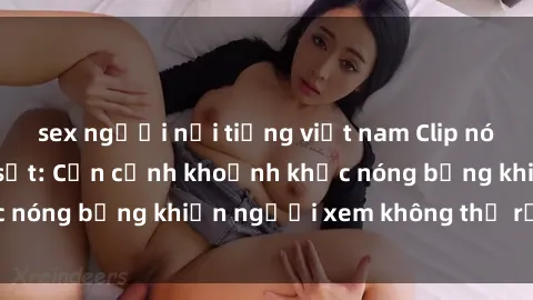 sex người nổi tiếng việt nam Clip nóng phòng tắm gây sốt: Cận cảnh khoảnh khắc nóng bỏng khiến người xem không thể rời mắt