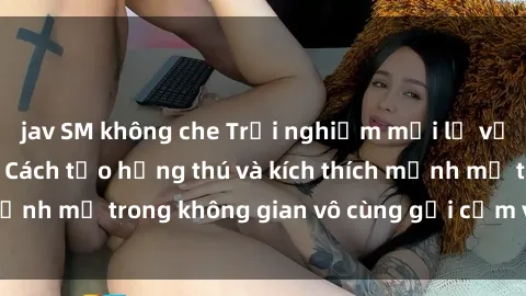 jav SM không che Trải nghiệm mới lạ với sex phòng tắm - Cách tạo hứng thú và kích thích mạnh mẽ trong không gian vô cùng gợi cảm và lãng mạn