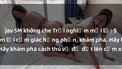 jav SM không che Trải nghiệm mới lạ: Sex trong xe hơi đem lại cảm giác hưng phấn, khám phá. Hãy khám phá cách thú vị để đốt lên cảm xúc trong cuộc tình!
