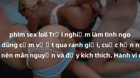 phim sex loli Trải nghiệm làm tình ngoài đường: Khi lòng dũng cảm vượt qua ranh giới, cuộc hẹn nơi công cộng trở nên mãn nguyện và đầy kích thích. Hành vi nguy hiểm, nhưng cũng tạo nên cảm giác mới mẻ