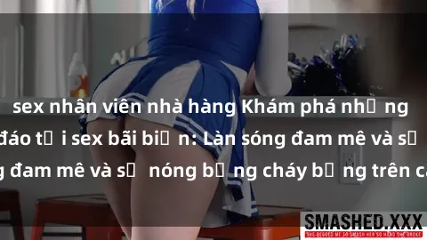 sex nhân viên nhà hàng Khám phá những trải nghiệm độc đáo tại sex bãi biển: Làn sóng đam mê và sự nóng bỏng cháy bỏng trên cát trắng