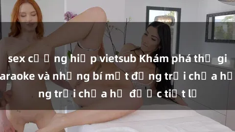 sex cưỡng hiếp vietsub Khám phá thế giới sex quán karaoke và những bí mật động trời chưa hề được tiết lộ