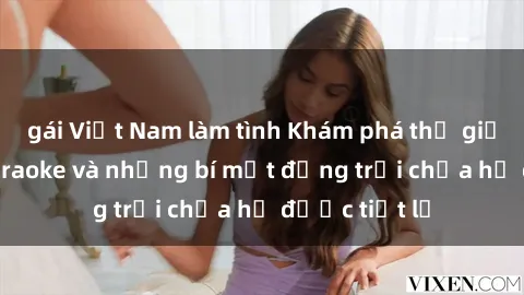 gái Việt Nam làm tình Khám phá thế giới sex quán karaoke và những bí mật động trời chưa hề được tiết lộ