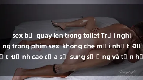 sex bị quay lén trong toilet Trải nghiệm cực kỳ nóng bỏng trong phim sex  không che mới nhất  Đỉnh cao của sự sung sướng và tận hưởng chân thật