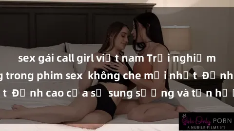 sex gái call girl việt nam Trải nghiệm cực kỳ nóng bỏng trong phim sex  không che mới nhất  Đỉnh cao của sự sung sướng và tận hưởng chân thật