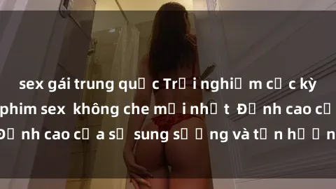 sex gái trung quốc Trải nghiệm cực kỳ nóng bỏng trong phim sex  không che mới nhất  Đỉnh cao của sự sung sướng và tận hưởng chân thật
