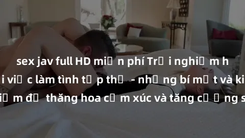 sex jav full HD miễn phí Trải nghiệm hứng khởi cùng với việc làm tình tập thể - những bí mật và kinh nghiệm để thăng hoa cảm xúc và tăng cường sự gắn kết trong mối quan hệ