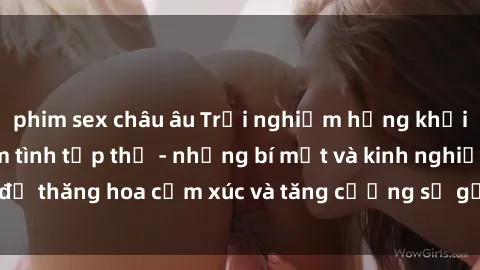 phim sex châu âu Trải nghiệm hứng khởi cùng với việc làm tình tập thể - những bí mật và kinh nghiệm để thăng hoa cảm xúc và tăng cường sự gắn kết trong mối quan hệ