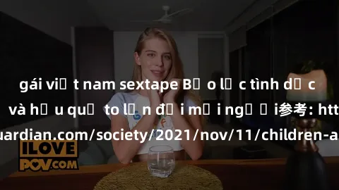 gái việt nam sextape Bạo lực tình dục trong nhóm: nguy cơ và hậu quả to lớn đối mọi người参考: https://www.theguardian.com/society/2021/nov/11/children-as-young-as-four-are-being-sexually-abused-by-grou