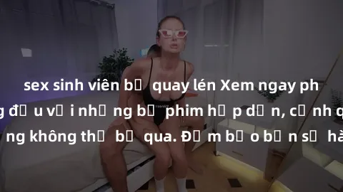 sex sinh viên bị quay lén Xem ngay phim sex bukkake hàng đầu với những bộ phim hấp dẫn, cảnh quay nóng bỏng không thể bỏ qua. Đảm bảo bạn sẽ hài lòng với trải nghiệm mới lạ này!