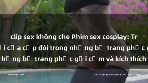 clip sex không che Phim sex cosplay: Trải nghiệm tuyệt vời của cặp đôi trong những bộ trang phục gợi cảm và kích thích