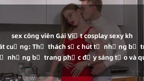 sex công viên Gái Việt cosplay sexy khiến fan hâm mộ phát cuồng: Thử thách sức hút từ những bộ trang phục đầy sáng tạo và quyến rũ!