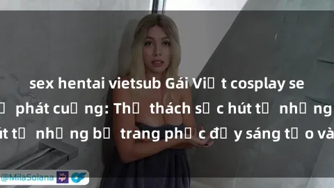 sex hentai vietsub Gái Việt cosplay sexy khiến fan hâm mộ phát cuồng: Thử thách sức hút từ những bộ trang phục đầy sáng tạo và quyến rũ!