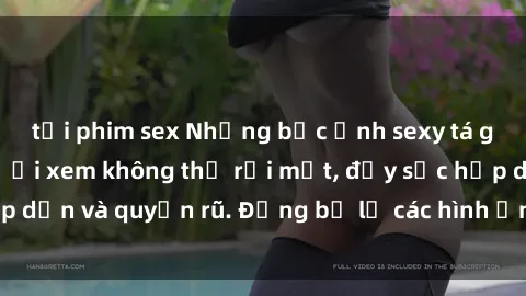 tải phim sex Những bức ảnh sexy tá gợi cảm khiến người xem không thể rời mắt, đầy sức hấp dẫn và quyến rũ. Đừng bỏ lỡ các hình ảnh nóng bỏng này!