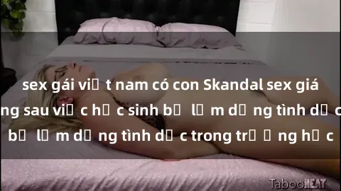 sex gái việt nam có con Skandal sex giáo viên: Sự thật đằng sau việc học sinh bị lạm dụng tình dục trong trường học