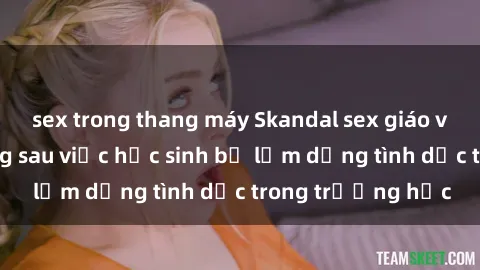 sex trong thang máy Skandal sex giáo viên: Sự thật đằng sau việc học sinh bị lạm dụng tình dục trong trường học