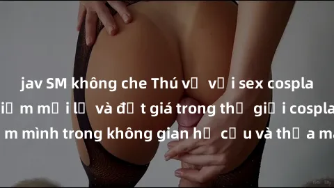 jav SM không che Thú vị với sex cosplay anime: Trải nghiệm mới lạ và đắt giá trong thế giới cosplay! Đắm mình trong không gian hư cấu và thỏa mãn niềm đam mê của bạn!