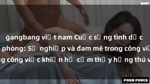 gangbang việt nam Cuộc sống tình dục của nhân viên văn phòng: Sự nghiệp và đam mê trong công việc khiến họ cảm thấy hứng thú với tình dục?
