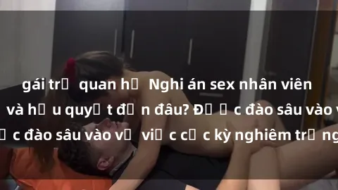 gái trẻ quan hệ Nghi án sex nhân viên nhà hàng: Hậu quả và hậu quyết đến đâu? Được đào sâu vào vụ việc cực kỳ nghiêm trọng này.