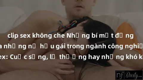 clip sex không che Những bí mật đằng sau cuộc sống của những nữ hầu gái trong ngành công nghiệp sex: Cuộc sống, lẽ thường hay những khó khăn mà họ phải đối mặt.