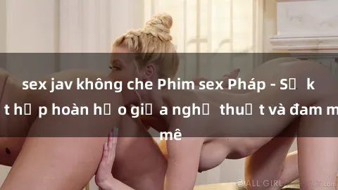 sex jav không che Phim sex Pháp - Sự kết hợp hoàn hảo giữa nghệ thuật và đam mê