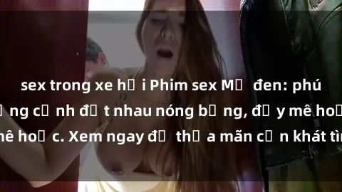 sex trong xe hơi Phim sex Mỹ đen: phút mãnh liệt với những cảnh địt nhau nóng bỏng, đầy mê hoặc. Xem ngay để thỏa mãn cơn khát tình dục của bạn!