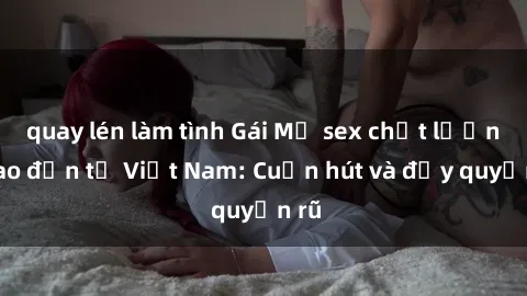 quay lén làm tình Gái Mỹ sex chất lượng cao đến từ Việt Nam: Cuốn hút và đầy quyến rũ