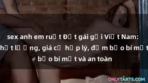 sex anh em ruột Đặt gái gọi Việt Nam: Dịch vụ chất lượng, giá cả hợp lý, đảm bảo bí mật và an toàn