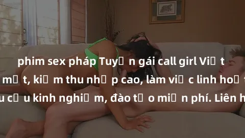 phim sex pháp Tuyển gái call girl Việt Nam gợi cảm, đẹp mắt, kiếm thu nhập cao, làm việc linh hoạt, không yêu cầu kinh nghiệm, đào tạo miễn phí. Liên hệ ngay để biết thêm chi tiết!