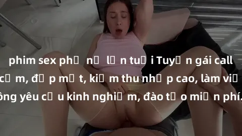 phim sex phụ nữ lớn tuổi Tuyển gái call girl Việt Nam gợi cảm, đẹp mắt, kiếm thu nhập cao, làm việc linh hoạt, không yêu cầu kinh nghiệm, đào tạo miễn phí. Liên hệ ngay để biết thêm chi tiết!