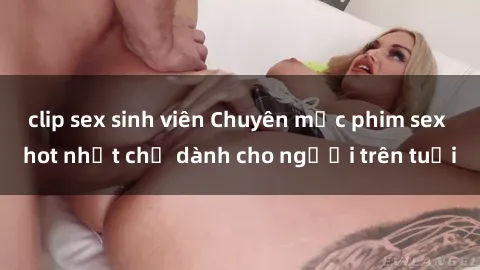 clip sex sinh viên Chuyên mục phim sex hot nhất chỉ dành cho người trên tuổi