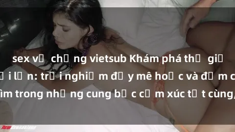 sex vợ chồng vietsub Khám phá thế giới mới với sex người lớn: trải nghiệm đầy mê hoặc và đắm chìm trong những cung bậc cảm xúc tột cùng, hứng khởi và cuốn hút.