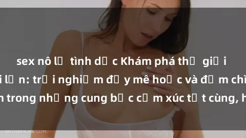 sex nô lệ tình dục Khám phá thế giới mới với sex người lớn: trải nghiệm đầy mê hoặc và đắm chìm trong những cung bậc cảm xúc tột cùng, hứng khởi và cuốn hút.
